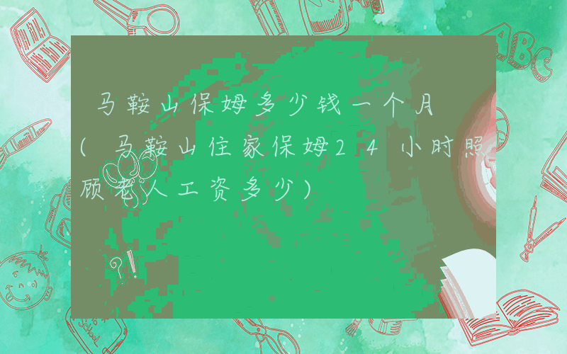 马鞍山保姆多少钱一个月 (马鞍山住家保姆24小时照顾老人工资多少)